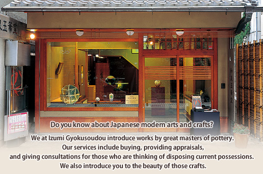 Do you know about Japanese modern arts and crafts? We at Izumi Gyokusoudou introduce works by great masters of pottery. Our services include buying, providing appraisals, and giving consultations for those who are thinking of disposing current possessions. We also introduce you to the beauty of those crafts.